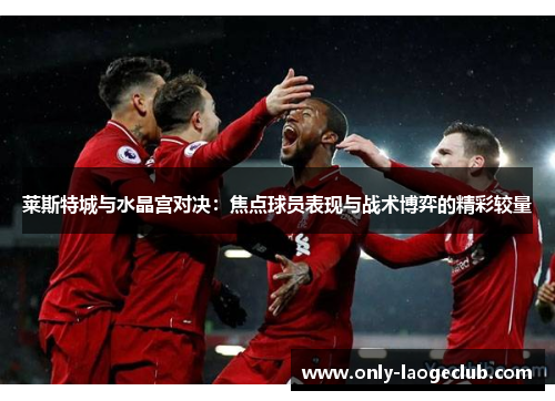 莱斯特城与水晶宫对决:焦点球员表现与战术博弈的精彩较量 莱斯特城与水晶宫对决:焦点球员表现与战术博弈的精彩较量