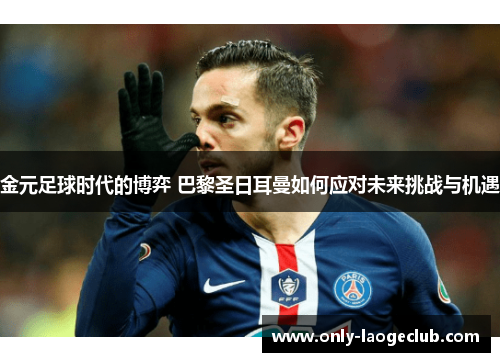 金元足球时代的博弈 巴黎圣日耳曼如何应对未来挑战与机遇