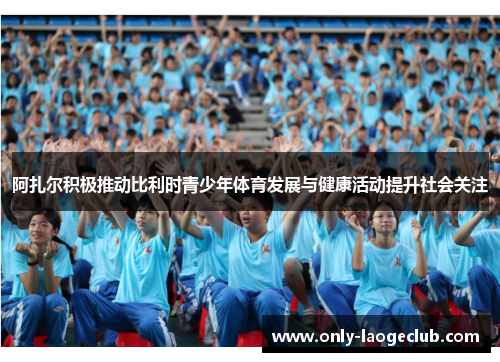 阿扎尔积极推动比利时青少年体育发展与健康活动提升社会关注 阿扎尔积极推动比利时青少年体育发展与健康活动提升社会关注