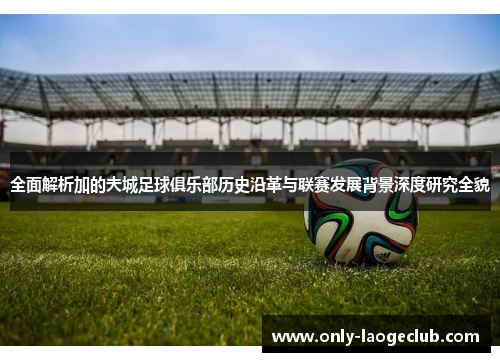 全面解析加的夫城足球俱乐部历史沿革与联赛发展背景深度研究全貌 全面解析加的夫城足球俱乐部历史沿革与联赛发展背景深度研究全貌