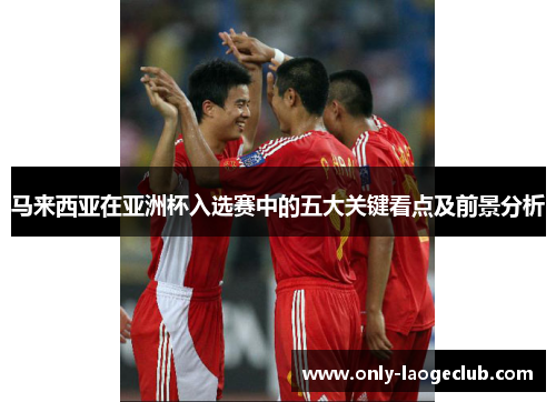 马来西亚在亚洲杯入选赛中的五大关键看点及前景分析