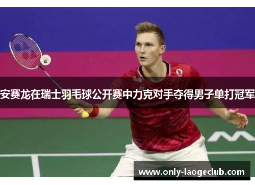 安赛龙在瑞士羽毛球公开赛中力克对手夺得男子单打冠军