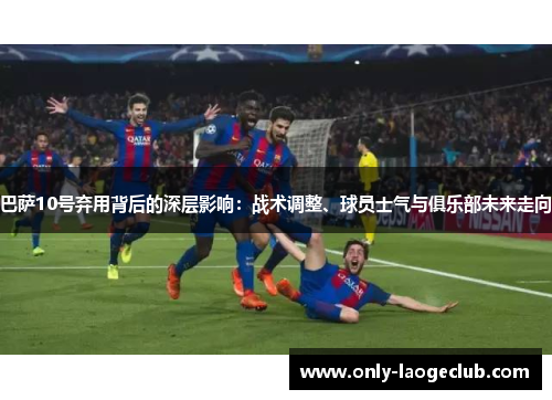 巴萨10号弃用背后的深层影响：战术调整、球员士气与俱乐部未来走向