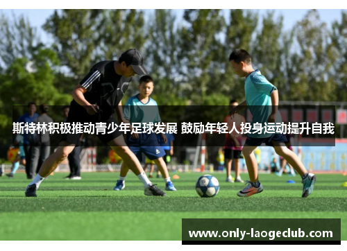 斯特林积极推动青少年足球发展 鼓励年轻人投身运动提升自我 斯特林积极推动青少年足球发展 鼓励年轻人投身运动提升自我