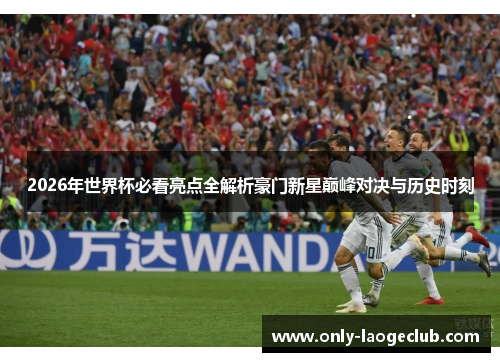 2026年世界杯必看亮点全解析豪门新星巅峰对决与历史时刻