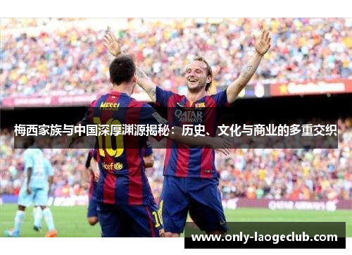 梅西家族与中国深厚渊源揭秘:历史、文化与商业的多重交织