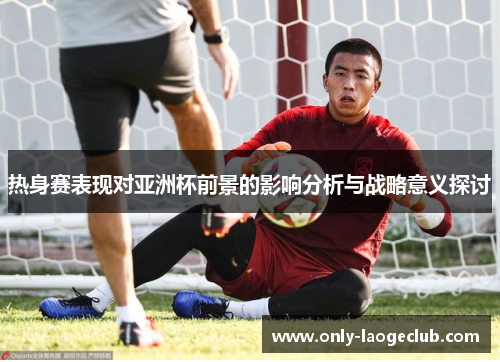 热身赛表现对亚洲杯前景的影响分析与战略意义探讨