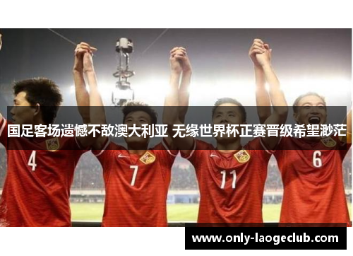 国足客场遗憾不敌澳大利亚 无缘世界杯正赛晋级希望渺茫