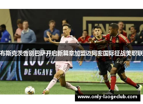 布斯克茨告别巴萨开启新篇章加盟迈阿密国际征战美职联