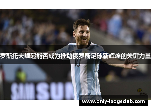 罗斯托夫崛起能否成为推动俄罗斯足球新辉煌的关键力量