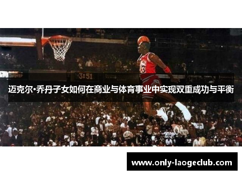 迈克尔·乔丹子女如何在商业与体育事业中实现双重成功与平衡