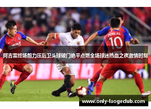 阿吉雷终场前力压后卫头球破门绝平点燃全场球迷热血之夜激情时刻 阿吉雷终场前力压后卫头球破门绝平点燃全场球迷热血之夜激情时刻