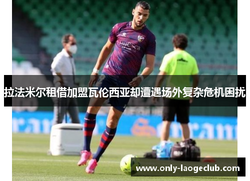 拉法米尔租借加盟瓦伦西亚却遭遇场外复杂危机困扰