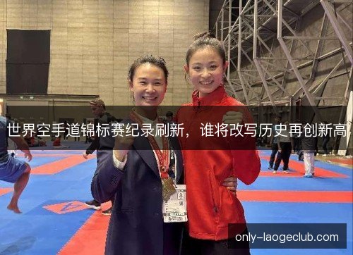 世界空手道锦标赛纪录刷新，谁将改写历史再创新高