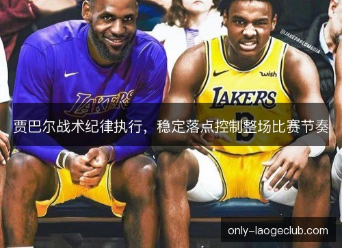 贾巴尔战术纪律执行，稳定落点控制整场比赛节奏