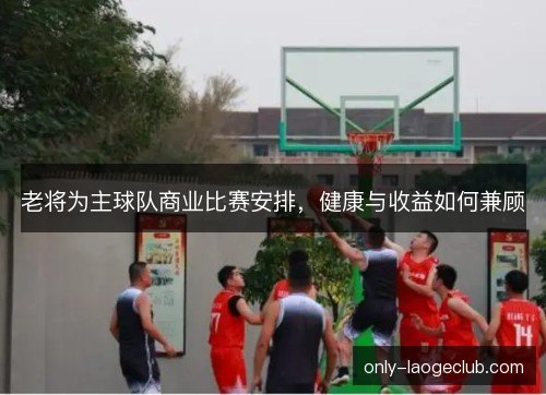 老将为主球队商业比赛安排，健康与收益如何兼顾