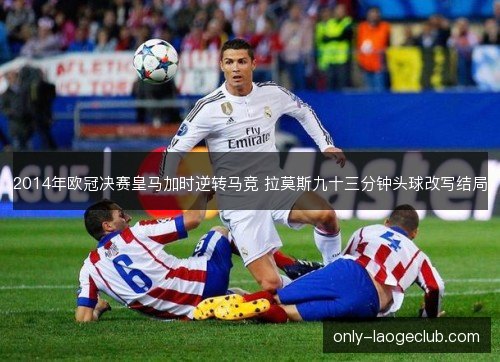 2014年欧冠决赛皇马加时逆转马竞 拉莫斯九十三分钟头球改写结局 2014年欧冠决赛皇马加时逆转马竞 拉莫斯九十三分钟头球改写结局